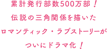 累計発行部数500万部ロマンティック・ラブストーリーが伝説の三角関係を描いたついにドラマ化