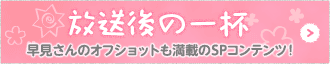 放送後の一杯　早見さんのオフショットも満載のSPコンテンツ！