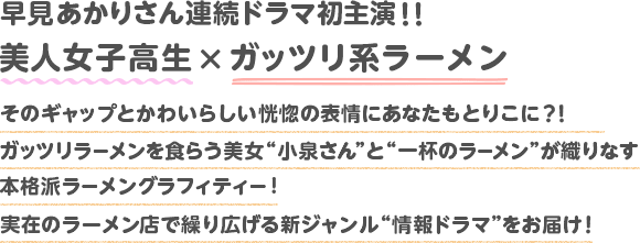 早見あかりさん連続ドラマ初主演！！　美人女子高生×ガッツリ系ラーメン　そのギャップとかわいらしいこうこつの表情にあなたもとりこに？！　ガッツリラーメンを食らう美女“小泉さん”と“一杯のラーメン”が織りなす本格派ラーメングラフィティー！　実在のラーメン店で繰り広げる新ジャンル“情報ドラマ”をお届け！