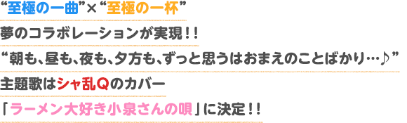 “至極の一曲”×“至極の一杯”夢のコラボレーションが実現！！“朝も、昼も、夜も、夕方も、ずっと思うはおまえのことばかり・・・♪”主題歌はシャ乱Ｑのカバー「ラーメン大好き小泉さんの唄」に決定！！