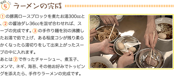 その５…ラーメンの完成。(1)の豚肩ロースブロックを煮たお湯300㏄と、(2)の醤油ダレ36ccを混ぜ合わせれば、スープの完成です。(3)の手作り麺を別の沸騰したお湯で茹で上げ、ある程度コシが残り柔らかくなったら湯切りをして出来上がったスープの中に入れます。あとは(2)で作ったチャーシュー、煮玉子、メンマ、ネギ、海苔、その他お好みでトッピングを添えたら、手作りラーメンの完成です。