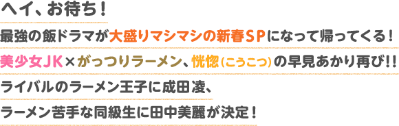 ヘイ、お待ち!最強の飯ドラマが大盛りマシマシの新春ＳＰになって帰ってくる！美少女JK×がっつりラーメン、恍惚（こうこつ）の早見あかり再び!! ライバルのラーメン王子に成田凌、ラーメン苦手な同級生に田中美麗が決定！