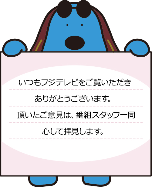 いつもフジテレビをご覧いただきありがとうございます。頂いたご意見は、番組スタッフ一同、心して拝見します。