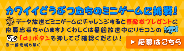 カワイイどうぶつたちのミニゲームに挑戦！データ放送でミニゲームにチャレンジすると素敵なプレゼントに応募出来ちゃいます♪くわしくは番組放送中にリモコンの「ｄ」ボタンを押してご確認ください！※一部地域を除く 応募はこちら