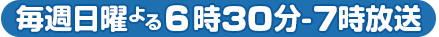 毎週日曜よる6時30分～7時放送