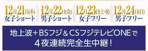 12月21日(木)女子ショート　12月22日(金)男子ショート　12月23日(土)女子フリー　12月24日(日)男子フリー　地上波+ＢＳフジ＆ＣＳフジテレビＯＮＥで４夜連続完全生中継！