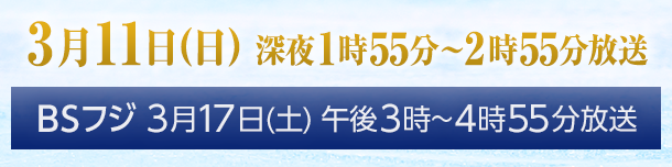 3月11日(日) 深夜1時55分〜2時55分放送　BSフジ 3月17日(土) 午後3時〜4時55分