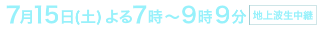 7月15日(土) よる7時〜9時9分　地上波生中継