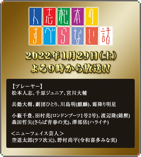 人志松本のすべらない話 2022年1月29日(土)よる9時から放送!! 【プレーヤー】松本人志、千原ジュニア、宮川大輔、兵動大樹、劇団ひとり、川島明(麒麟)、霜降り明星、小籔千豊、田村亮(ロンドンブーツ1号2号)、渡辺隆(錦鯉)、森田哲矢(さらば青春の光)、澤部佑(ハライチ) ＜ニューフェイス芸人＞空道太郎(ラフ次元)、野村尚平(令和喜多みな実)