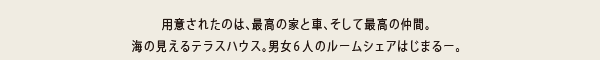 用意されたのは、最高の家と車、そして最高の仲間。海の見えるテラスハウス。男女６人のルームシェアはじまるー。