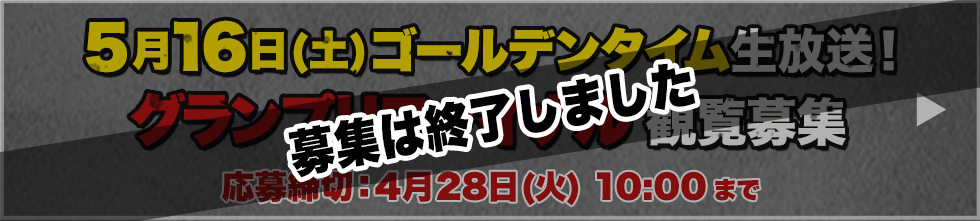 5月16日(土) ゴールデンタイム生放送！ グランプリファイナル 観覧募集 応募締切：4月28日(火) 10:00 まで