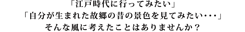 江戸時代に行ってみたい、故郷の昔の景色を見てみたい、そんな風に考えたことはありませんか？
