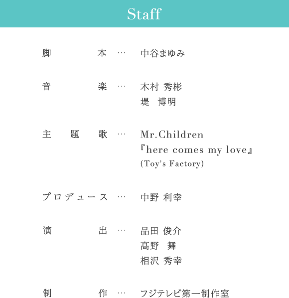 Staff 脚本…中谷まゆみ 音楽…木村 秀彬 堤 博明 主題歌…Mr.Children『here comes my love』(Toy's Factory) プロデュース…中野 利幸 演出…品田 俊介 髙野 舞 相沢 秀幸 制作…フジテレビ第一制作室