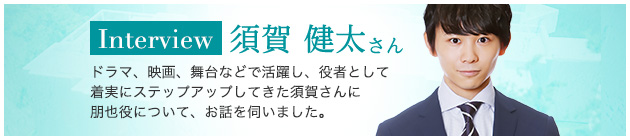 Interview 須賀 健太さん ドラマ、映画、舞台などで活躍し、役者として着実にステップアップしてきた須賀さんに朋也役について、お話を伺いました。