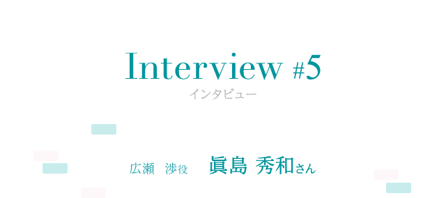 Interview #5 広瀬 渉役 眞島 秀和さん