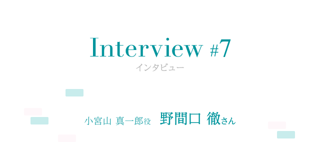 Interview #7 小宮山 真一郎役 野間口 徹さん 