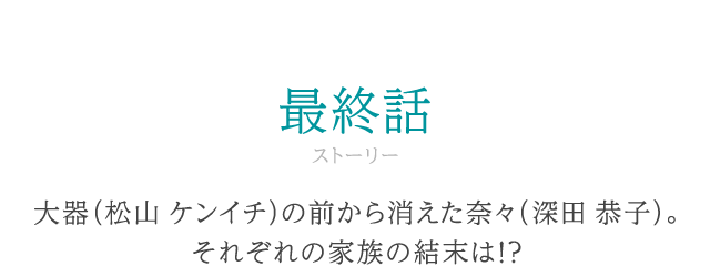 ストーリー 最終話 大器（松山 ケンイチ）の前から消えた奈々（深田 恭子）。それぞれの家族の結末は！？