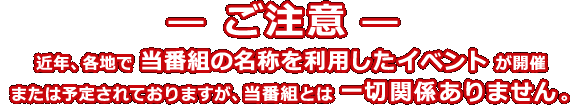 ― ご注意 ― 近年、各地で当番組の名称を利用したイベントが開催または予定されておりますが、当番組とは一切関係ありません。