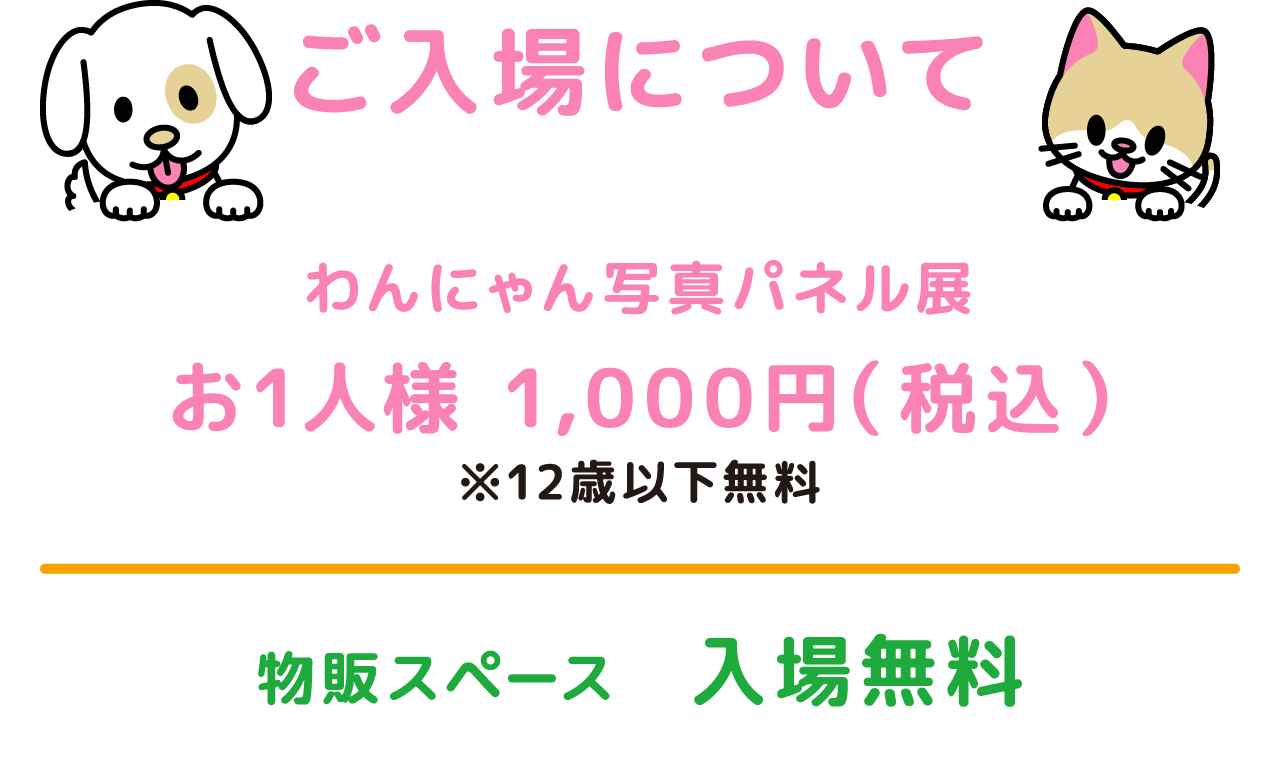 ご入場について わんにゃん写真パネル展 お1人様 1,000円（税込） ※12歳以下無料 物販スペース 入場無料