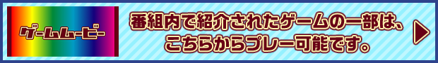 ゲームムービー 番組内で紹介されたゲームの一部は、こちらからプレー可能です。