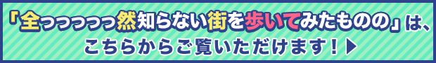 「全っっっっっ然知らない街を歩いてみたものの」は、こちらからご覧いただけます！