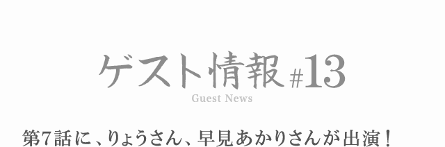 ゲスト情報 #13 第7話に、りょうさん、早見あかりさんが出演！