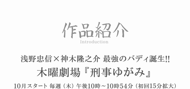 イントロダクション 浅野忠信×神木隆之介 最強のバディ誕生!! 木曜劇場 『刑事ゆがみ』 10月12日スタート 毎週（木）午後10時〜10時54分（初回15分拡大）