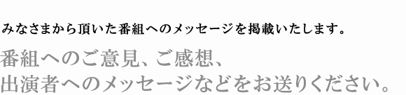 みなさまから頂いた番組へのメッセージを掲載いたします。 番組へのご意見、ご感想、出演者へのメッセージなどをお送りください。