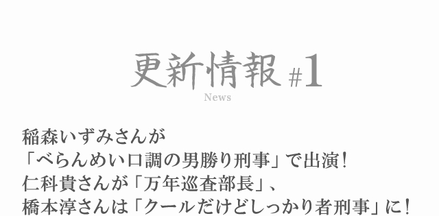 更新情報#1 稲森いずみさんが「べらんめい口調の男勝り刑事」で出演！仁科貴さんが「万年巡査部長」、橋本淳さんは「クールだけどしっかり者刑事」に！