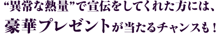 “異常な熱量”で宣伝をしてくれた方には、豪華プレゼントが当たるチャンスも！
