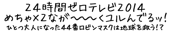 24時間ゼロテレビ2014 めちゃ×２なが～～～くユルんでるッ！ ひとつ大人になった44番ロビンマスクは地球を救う！？
