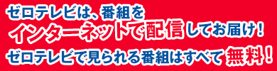 ゼロテレビは、番組をインターネットで配信してお届け！ ゼロテレビで見られる番組はすべて無料！