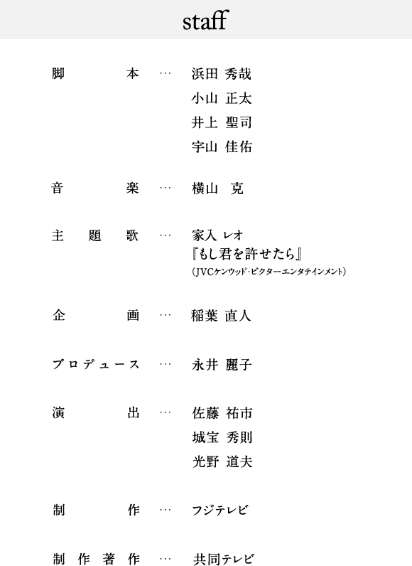 Staff 脚本…浜田 秀哉 小山 正太 井上 聖司 宇山佳佑  音楽…横山 克  主題歌…家入 レオ『もし君を許せたら』（JVCケンウッド・ビクターエンタテインメント）  企画…稲葉 直人  プロデュース… 永井 麗子  演出…佐藤 祐市 城宝 秀則 光野 道夫  制作…フジテレビ  制作著作… 共同テレビ