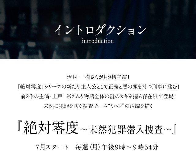 沢村一樹さんが月9初主演！ 『絶対零度』シリーズの新たな主人公として正義と悪の顔を持つ刑事に挑む！ 前2作の主演・上戸彩さんも物語全体の謎のカギを握る存在として登場！ 未然に犯罪を防ぐ捜査チーム“ミハン”の活躍を描く 絶対零度～未然犯罪潜入捜査～ 7月スタート　毎週（月）午後9時～9時54分