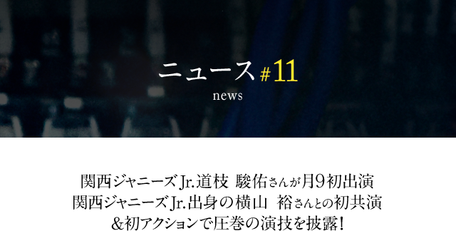 news #11 関西ジャニーズJr.道枝 駿佑さんが月9初出演関西ジャニーズ Jr.出身の横山 裕さんとの初共演＆初アクションで圧巻の演技を披露!