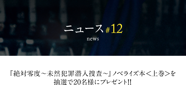 news #12 『絶対零度～未然犯罪潜入捜査～』ノベライズ本＜上巻＞を抽選で20名様にプレゼント!!