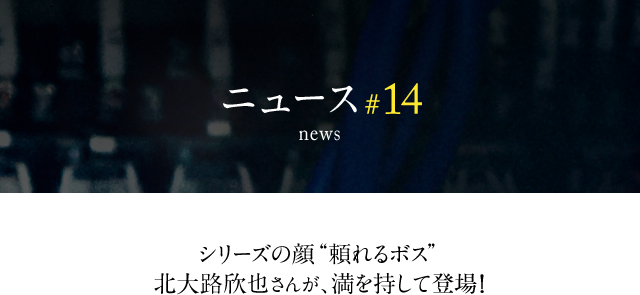 news #14 シリーズの顔 “頼れるボス”北大路欣也さんが、満を持して登場!