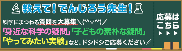 教えて! でんじろう先生!科学にまつわる質問を大募集\(○^ω^○)/「身近な科学の疑問」「子どもの素朴な疑問」「やってみたい実験」など、ドシドシご応募ください 応募はこちら