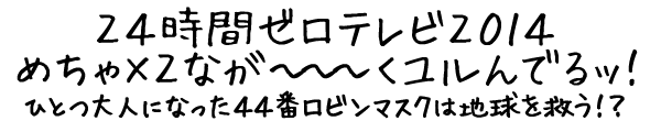 24時間ゼロテレビ2014 めちゃ×2なが~~~くユルんでるッ! ひとつ大人になった44番ロビンマスクは地球を救う!?